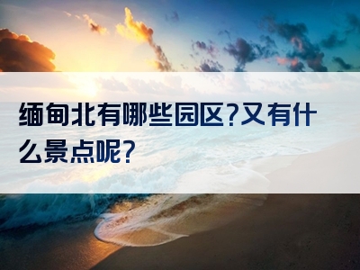 缅甸北有哪些园区？又有什么景点呢？