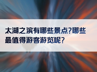太湖之滨有哪些景点？哪些最值得游客游览呢？