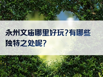 永州文庙哪里好玩？有哪些独特之处呢？