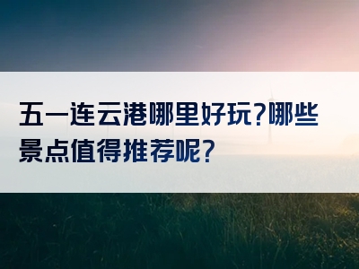 五一连云港哪里好玩？哪些景点值得推荐呢？