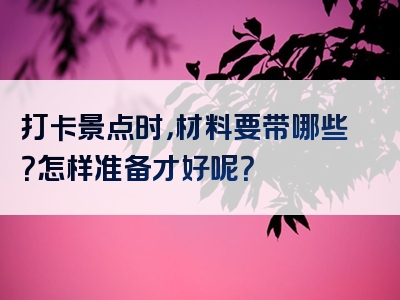 打卡景点时，材料要带哪些？怎样准备才好呢？