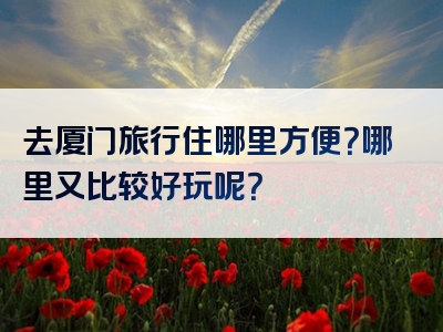 去厦门旅行住哪里方便？哪里又比较好玩呢？