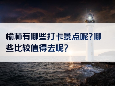 榆林有哪些打卡景点呢？哪些比较值得去呢？
