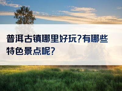 普洱古镇哪里好玩？有哪些特色景点呢？