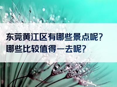 东莞黄江区有哪些景点呢？哪些比较值得一去呢？