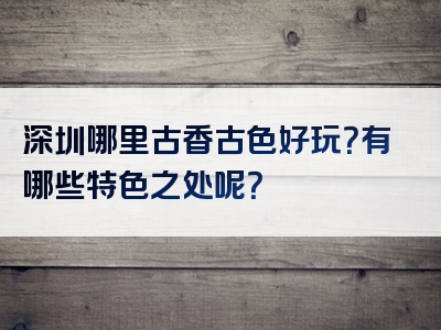 深圳哪里古香古色好玩？有哪些特色之处呢？