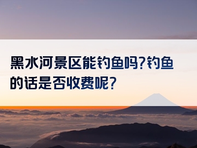 黑水河景区能钓鱼吗？钓鱼的话是否收费呢？