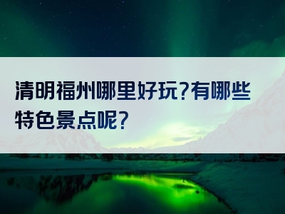清明福州哪里好玩？有哪些特色景点呢？