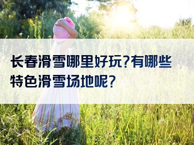 长春滑雪哪里好玩？有哪些特色滑雪场地呢？