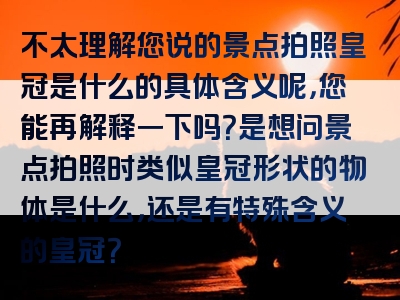 不太理解您说的景点拍照皇冠是什么的具体含义呢，您能再解释一下吗？是想问景点拍照时类似皇冠形状的物体是什么，还是有特殊含义的皇冠？