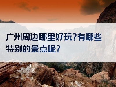 广州周边哪里好玩？有哪些特别的景点呢？