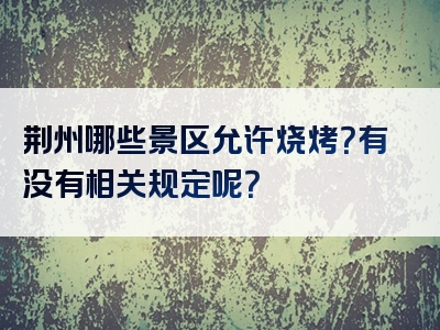 荆州哪些景区允许烧烤？有没有相关规定呢？