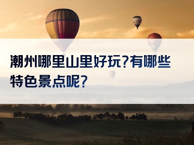 潮州哪里山里好玩？有哪些特色景点呢？