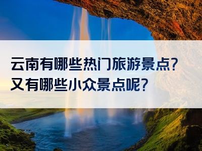 云南有哪些热门旅游景点？又有哪些小众景点呢？