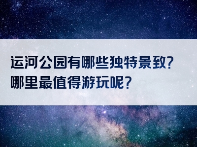 运河公园有哪些独特景致？哪里最值得游玩呢？