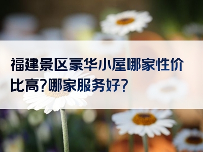 福建景区豪华小屋哪家性价比高？哪家服务好？