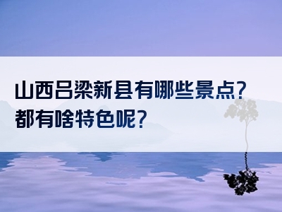 山西吕梁新县有哪些景点？都有啥特色呢？