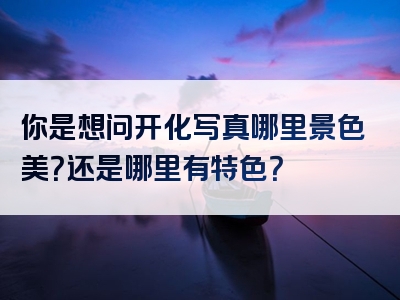 你是想问开化写真哪里景色美？还是哪里有特色？