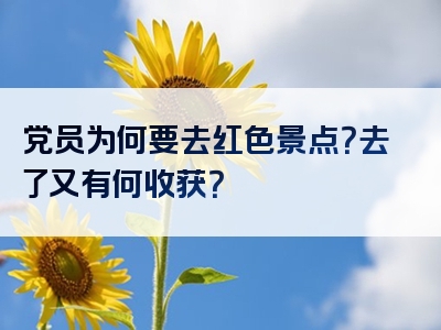 党员为何要去红色景点？去了又有何收获？