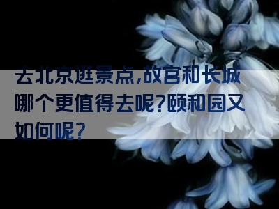 去北京逛景点，故宫和长城哪个更值得去呢？颐和园又如何呢？