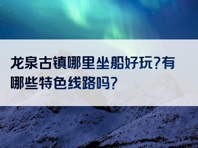 龙泉古镇哪里坐船好玩？有哪些特色线路吗？