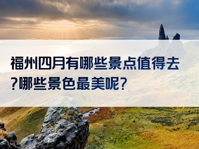 福州四月有哪些景点值得去？哪些景色最美呢？