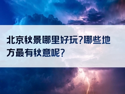 北京秋景哪里好玩？哪些地方最有秋意呢？