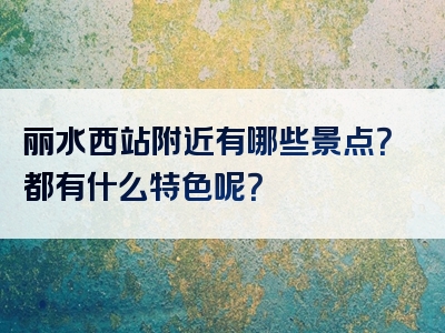 丽水西站附近有哪些景点？都有什么特色呢？