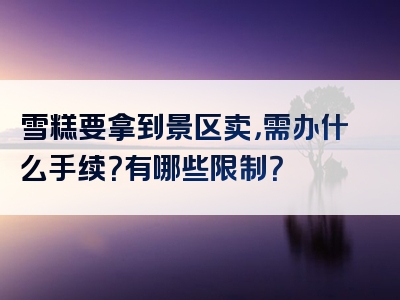 雪糕要拿到景区卖，需办什么手续？有哪些限制？