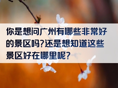 你是想问广州有哪些非常好的景区吗？还是想知道这些景区好在哪里呢？