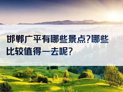 邯郸广平有哪些景点？哪些比较值得一去呢？