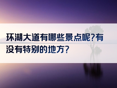 环湖大道有哪些景点呢？有没有特别的地方？