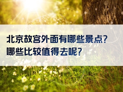 北京故宫外面有哪些景点？哪些比较值得去呢？