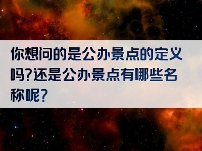 你想问的是公办景点的定义吗？还是公办景点有哪些名称呢？