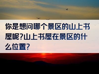 你是想问哪个景区的山上书屋呢？山上书屋在景区的什么位置？