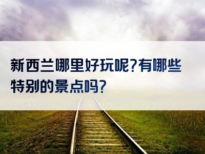 新西兰哪里好玩呢？有哪些特别的景点吗？