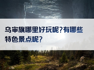 乌审旗哪里好玩呢？有哪些特色景点呢？