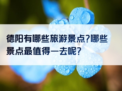 德阳有哪些旅游景点？哪些景点最值得一去呢？