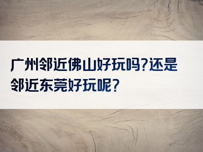 广州邻近佛山好玩吗？还是邻近东莞好玩呢？