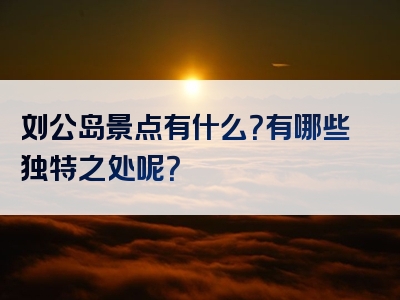 刘公岛景点有什么？有哪些独特之处呢？