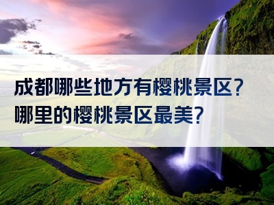 成都哪些地方有樱桃景区？哪里的樱桃景区最美？