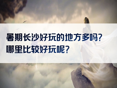 暑期长沙好玩的地方多吗？哪里比较好玩呢？