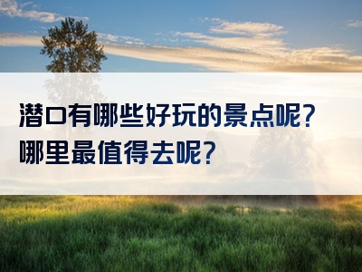 潜口有哪些好玩的景点呢？哪里最值得去呢？
