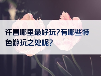 许昌哪里最好玩？有哪些特色游玩之处呢？