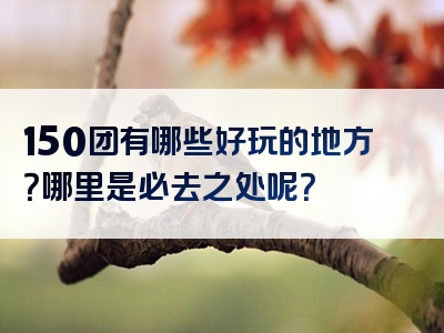 150团有哪些好玩的地方？哪里是必去之处呢？