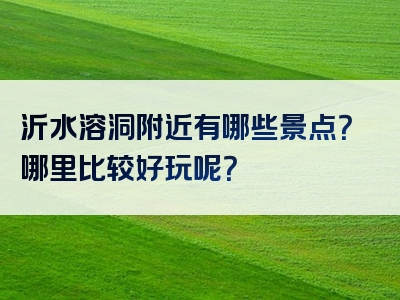 沂水溶洞附近有哪些景点？哪里比较好玩呢？