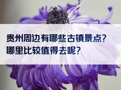贵州周边有哪些古镇景点？哪里比较值得去呢？
