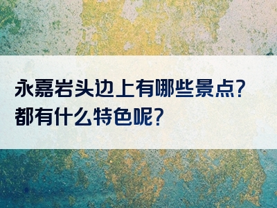 永嘉岩头边上有哪些景点？都有什么特色呢？