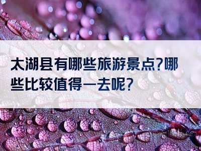 太湖县有哪些旅游景点？哪些比较值得一去呢？