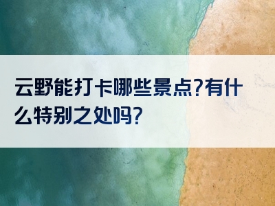 云野能打卡哪些景点？有什么特别之处吗？